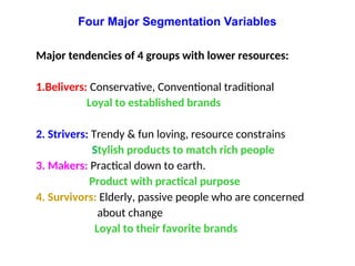 Major tendencies of 4 groups with lower resources:
1.Belivers: Conservative, Conventional traditional
Loyal to established brands
2. Strivers: Trendy & fun loving, resource constrains
Stylish products to match rich people
3. Makers: Practical down to earth.
Product with practical purpose
4. Survivors: Elderly, passive people who are concerned
about change
Loyal to their favorite brands
Four Major Segmentation Variables
 