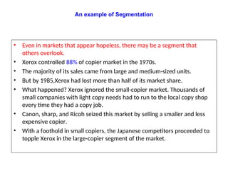 • Even in markets that appear hopeless, there may be a segment that
others overlook.
• Xerox controlled 88% of copier market in the 1970s.
• The majority of its sales came from large and medium-sized units.
• But by 1985,Xerox had lost more than half of its market share.
• What happened? Xerox ignored the small-copier market. Thousands of
small companies with light copy needs had to run to the local copy shop
every time they had a copy job.
• Canon, sharp, and Ricoh seized this market by selling a smaller and less
expensive copier.
• With a foothold in small copiers, the Japanese competitors proceeded to
topple Xerox in the large-copier segment of the market.
An example of Segmentation
 