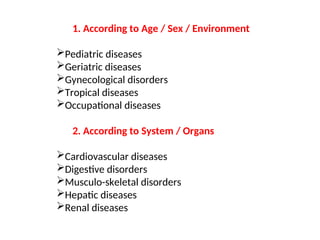 1. According to Age / Sex / Environment
Pediatric diseases
Geriatric diseases
Gynecological disorders
Tropical diseases
Occupational diseases
2. According to System / Organs
Cardiovascular diseases
Digestive disorders
Musculo-skeletal disorders
Hepatic diseases
Renal diseases
 