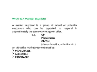 WHAT IS A MARKET SEGMENT
A market segment is a group of actual or potential
customers who can be expected to respond in
approximately the same way to a given offer.
e.g. GP
Pediatrician
Ob/Gyn
(also asthmatics, arthritics etc.)
An attractive market segment must be
 MEASURABLE
 ACCESSIBLE
 PROFITABLE
 