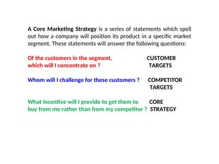 A Core Marketing Strategy is a series of statements which spell
out how a company will position its product in a specific market
segment. These statements will answer the following questions:
Of the customers in the segment, CUSTOMER
which will I concentrate on ? TARGETS
Whom will I challenge for these customers ? COMPETITOR
TARGETS
What incentive will I provide to get them to CORE
buy from me rather than from my competitor ? STRATEGY
 