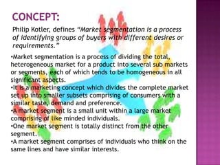 •Market segmentation is a process of dividing the total,
heterogeneous market for a product into several sub markets
or segments, each of which tends to be homogeneous in all
significant aspects.
•It is a marketing concept which divides the complete market
set up into smaller subsets comprising of consumers with a
similar taste, demand and preference.
•A market segment is a small unit within a large market
comprising of like minded individuals.
•One market segment is totally distinct from the other
segment.
•A market segment comprises of individuals who think on the
same lines and have similar interests.
Philip Kotler, defines “Market segmentation is a process
of identifying groups of buyers with different desires or
requirements.”
 