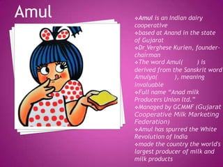 Amul is an Indian dairy
cooperative
based at Anand in the state
of Gujarat
Dr Verghese Kurien, founder-
chairman
The word Amul( ) is
derived from the Sanskrit word
Amulya( ), meaning
invaluable
Full name “Anad milk
Producers Union ltd.”
Managed by GCMMF (Gujarat
Cooperative Milk Marketing
Federation)
Amul has spurred the White
Revolution of India
made the country the world's
largest producer of milk and
milk products
Amul
 
