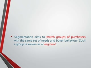 • Segmentation aims to match groups of purchasers
with the same set of needs and buyer behaviour. Such
a group is known as a 'segment'.
 