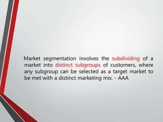 Market segmentation involves the subdividing of a
market into distinct subgroups of customers, where
any subgroup can be selected as a target market to
be met with a distinct marketing mix. - AAA
 
