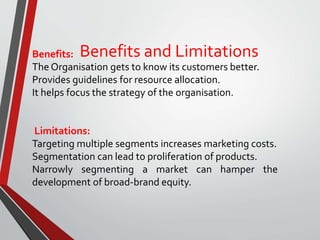 Benefits and LimitationsBenefits:
The Organisation gets to know its customers better.
Provides guidelines for resource allocation.
It helps focus the strategy of the organisation.
Limitations:
Targeting multiple segments increases marketing costs.
Segmentation can lead to proliferation of products.
Narrowly segmenting a market can hamper the
development of broad-brand equity.
 