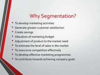 Why Segmentation?
• To develop marketing activities
• Generate greater customer satisfaction
• Create savings
• Allocation of marketing budget
• Adjustment of product to the market need
• To estimate the level of sales in the market
• To overcome competition effectively
• To develop effective marketing programmes
• To contribute towards achieving company goals
 