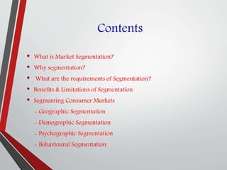 Contents
• What is Market Segmentation?
• Why segmentation?
• What are the requirements of Segmentation?
• Benefits & Limitations of Segmentation
• Segmenting Consumer Markets
- Geographic Segmentation
- Demographic Segmentation
- Psychographic Segmentation
- Behavioural Segmentation
 