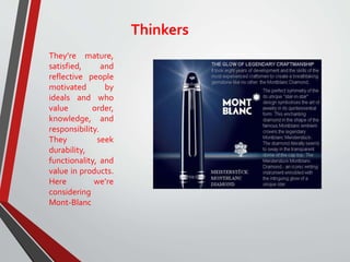 Thinkers
They’re mature,
satisfied, and
reflective people
motivated by
ideals and who
value order,
knowledge, and
responsibility.
They seek
durability,
functionality, and
value in products.
Here we’re
considering
Mont-Blanc
 