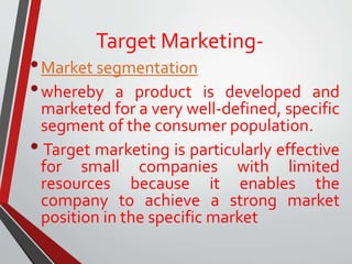 Target Marketing-
•Market segmentation
•whereby a product is developed and
marketed for a very well-defined, specific
segment of the consumer population.
• Target marketing is particularly effective
for small companies with limited
resources because it enables the
company to achieve a strong market
position in the specific market
 