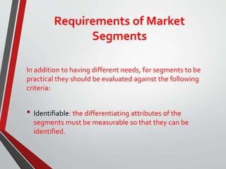 Requirements of Market
Segments
In addition to having different needs, for segments to be
practical they should be evaluated against the following
criteria:
• Identifiable: the differentiating attributes of the
segments must be measurable so that they can be
identified.
 