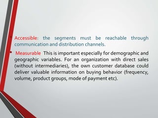 • Accessible: the segments must be reachable through
communication and distribution channels.
• Measurable: This is important especially for demographic and
geographic variables. For an organization with direct sales
(without intermediaries), the own customer database could
deliver valuable information on buying behavior (frequency,
volume, product groups, mode of payment etc).
 