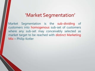 ‘Market Segmentation’
Market Segmentation is the sub-dividing of
customers into homogenous sub-set of customers
where any sub-set may conceivably selected as
market target to be reached with distinct Marketing
Mix – Philip Kotler
 