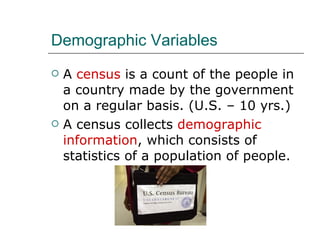 Demographic Variables A  census  is a count of the people in a country made by the government on a regular basis. (U.S. – 10 yrs.) A census collects  demographic information , which consists of statistics of a population of people. 