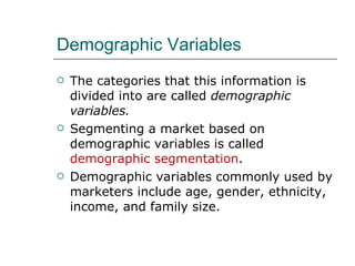 Demographic Variables The categories that this information is divided into are called  demographic variables. Segmenting a market based on demographic variables is called  demographic segmentation . Demographic variables commonly used by marketers include age, gender, ethnicity, income, and family size. 