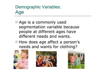 Demographic Variables: Age Age is a commonly used segmentation variable because people at different ages have different needs and wants. How does age affect a person’s needs and wants for clothing? 