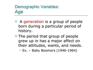 Demographic Variables: Age A  generation  is a group of people born during a particular period of history. The period that group of people grew up in has a major affect on their attitudes, wants, and needs. Ex. – Baby Boomers (1946-1964) 