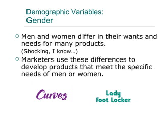 Demographic Variables: Gender Men and women differ in their wants and needs for many products.  (Shocking, I know…) Marketers use these differences to develop products that meet the specific needs of men or women. 
