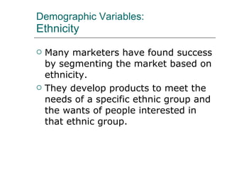 Demographic Variables: Ethnicity Many marketers have found success by segmenting the market based on ethnicity.  They develop products to meet the needs of a specific ethnic group and the wants of people interested in that ethnic group. 