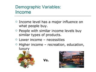 Demographic Variables: Income Income level has a major influence on what people buy. People with similar income levels buy similar types of products. Lower income – necessities Higher income – recreation, education, luxury Vs. 
