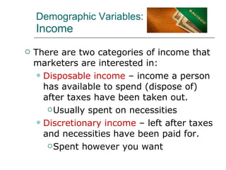 Demographic Variables: Income There are two categories of income that marketers are interested in: Disposable income  – income a person has available to spend (dispose of) after taxes have been taken out. Usually spent on necessities Discretionary income  – left after taxes and necessities have been paid for. Spent however you want 