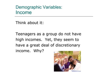 Demographic Variables: Income Think about it: Teenagers as a group do not have high incomes.  Yet, they seem to have a great deal of discretionary income.  Why? 