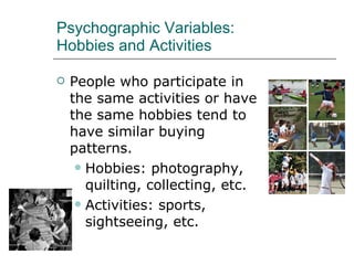 Psychographic Variables:  Hobbies and Activities People who participate in the same activities or have the same hobbies tend to have similar buying patterns. Hobbies: photography, quilting, collecting, etc. Activities: sports, sightseeing, etc. 