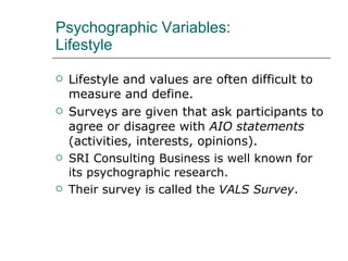 Psychographic Variables:  Lifestyle Lifestyle and values are often difficult to measure and define. Surveys are given that ask participants to agree or disagree with  AIO statements  (activities, interests, opinions). SRI Consulting Business is well known for its psychographic research. Their survey is called the  VALS Survey .  