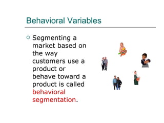 Behavioral Variables Segmenting a market based on the way customers use a product or behave toward a product is called  behavioral segmentation . 