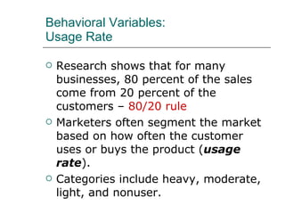 Behavioral Variables: Usage Rate Research shows that for many businesses, 80 percent of the sales come from 20 percent of the customers –  80/20 rule Marketers often segment the market based on how often the customer uses or buys the product ( usage rate ). Categories include heavy, moderate, light, and nonuser. 