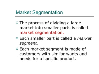 Market Segmentation The process of dividing a large market into smaller parts is called  market segmentation. Each smaller part is called a  market segment. Each market segment is made of customers with similar wants and needs for a specific product. 