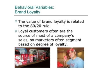Behavioral Variables: Brand Loyalty The value of brand loyalty is related to the 80/20 rule. Loyal customers often are the source of most of a company’s sales, so marketers often segment based on degree of loyalty . 