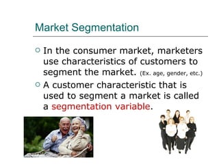 Market Segmentation In the consumer market, marketers use characteristics of customers to segment the market.  (Ex. age, gender, etc.) A customer characteristic that is used to segment a market is called a  segmentation variable . 