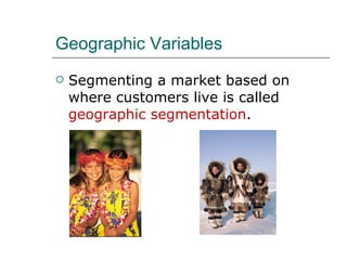 Geographic Variables Segmenting a market based on where customers live is called  geographic segmentation . 