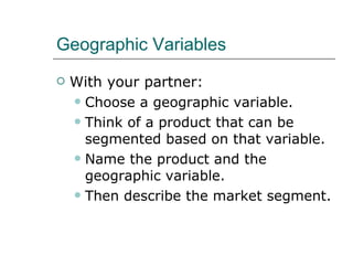 Geographic Variables With your partner: Choose a geographic variable. Think of a product that can be segmented based on that variable. Name the product and the geographic variable. Then describe the market segment. 