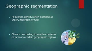 Geographic segmentation
▶ Population density: often classified as
urban, suburban, or rural
▶ Climate: according to weather patterns
common to certain geographic regions
 