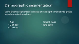 Demographic segmentation
Demographic segmentation consists of dividing the market into groups
based on variables such as:
• Age
• Gender
• Income
• Social class
• Life style
 