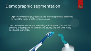 ▶ Age :Marketers design, package and promote products differently
to meet the wants of different age groups.
Good examples include the marketing of toothpaste (contrast the
branding of toothpaste for children and adults) and toys (with many
age-based segments).
Demographic segmentation
 