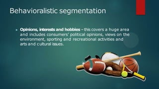 ▶ Opinions, interests and hobbies –this covers a huge area
and includes consumers’ political opinions, views on the
environment, sporting and recreational activities and
arts and cultural issues.
Behavioralistic segmentation
 