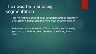 The need for marketing
segmentation
▶ The marketing concept calls for understanding customer
and satisfying there needs better than the competition.
▶ Different customers have different needs, and its rarely
possible to satisfy all the customers by treating them
alike.
 