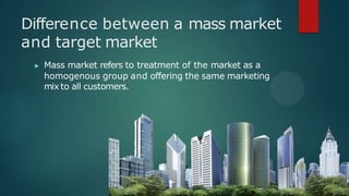 Difference between a mass market
and target market
▶ Mass market refers to treatment of the market as a
homogenous group and offering the same marketing
mix to all customers.
 
