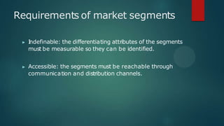 Requirements of market segments
▶ I
ndefinable: the differentiating attributes of the segments
must be measurable so they can be identified.
▶ Accessible: the segments must be reachable through
communication and distribution channels.
 