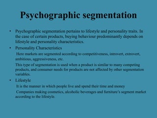 Psychographic segmentation
• Psychographic segmentation pertains to lifestyle and personality traits. In
the case of certain products, buying behaviour predominantly depends on
lifestyle and personality characteristics.
• Personality Characteristics
Here markets are segmented according to competitiveness, introvert, extrovert,
ambitious, aggressiveness, etc.
This type of segmentation is used when a product is similar to many competing
products, and consumer needs for products are not affected by other segmentation
variables.
• Lifestyle
It is the manner in which people live and spend their time and money
Companies making cosmetics, alcoholic beverages and furniture’s segment market
according to the lifestyle.
 