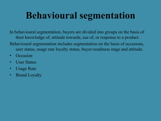 Behavioural segmentation
In behavioural segmentation, buyers are divided into groups on the basis of
their knowledge of, attitude towards, use of, or response to a product.
Behavioural segmentation includes segmentation on the basis of occasions,
user status, usage rate loyalty status, buyer-readiness stage and attitude.
• Occasion
• User Status
• Usage Rate
• Brand Loyalty
 