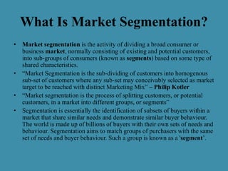 What Is Market Segmentation?
• Market segmentation is the activity of dividing a broad consumer or
business market, normally consisting of existing and potential customers,
into sub-groups of consumers (known as segments) based on some type of
shared characteristics.
• “Market Segmentation is the sub-dividing of customers into homogenous
sub-set of customers where any sub-set may conceivably selected as market
target to be reached with distinct Marketing Mix” – Philip Kotler
• “Market segmentation is the process of splitting customers, or potential
customers, in a market into different groups, or segments”
• Segmentation is essentially the identification of subsets of buyers within a
market that share similar needs and demonstrate similar buyer behaviour.
The world is made up of billions of buyers with their own sets of needs and
behaviour. Segmentation aims to match groups of purchasers with the same
set of needs and buyer behaviour. Such a group is known as a 'segment’.
 