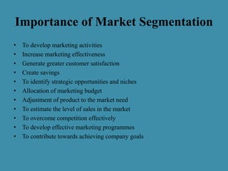 Importance of Market Segmentation
• To develop marketing activities
• Increase marketing effectiveness
• Generate greater customer satisfaction
• Create savings
• To identify strategic opportunities and niches
• Allocation of marketing budget
• Adjustment of product to the market need
• To estimate the level of sales in the market
• To overcome competition effectively
• To develop effective marketing programmes
• To contribute towards achieving company goals
 
