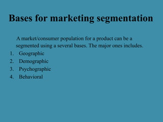 A market/consumer population for a product can be a
segmented using a several bases. The major ones includes.
1. Geographic
2. Demographic
3. Psychographic
4. Behavioral
Bases for marketing segmentation
 