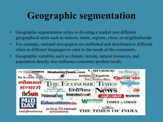 Geographic segmentation
• Geographic segmentation refers to dividing a market into different
geographical units such as nations, states, regions, cities, or neighborhoods.
• For example, national newspapers are published and distributed to different
cities in different languages to cater to the needs of the consumers.
• Geographic variables such as climate, terrain, natural resources, and
population density also influence consumer product needs.
 
