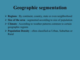 Geographic segmentation
 Regions : By continent, country, state or even neighborhood
 Size of the area : segmented according to size of population
 Climate : According to weather patterns common to certain
geographic regions
 Population Density : often classified as Urban, Suburban or
Rural
 