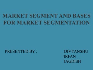 MARKET SEGMENT AND BASES
FOR MARKET SEGMENTATION
PRESENTED BY : DIVYANSHU
IRFAN
JAGDISH
 